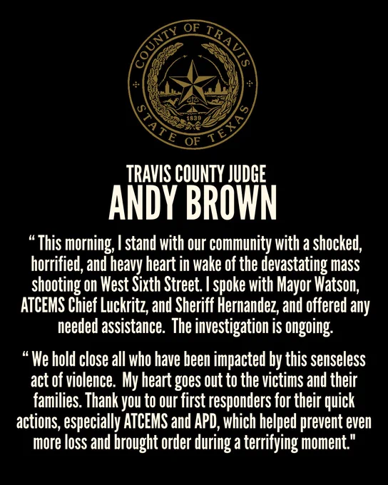 Travis County Judge Andy Brown

This morning, I stand with our community with a shocked, horrified, and heavy heart in wake of the devastating mass shooting on West Sixth Street. I spoke this morning with Mayor Watson, ATCEMS Chief Luckritz, and Sheriff Hernandez, and offered any needed assistance.  The investigation is ongoing.  

We hold close all who have been impacted by this senseless act of violence.  My heart goes out to the victims and their families. Thank you to our first responders for their quick actions, especially ATCEMS and APD, which helped prevent even more loss and brought order during a terrifying moment.