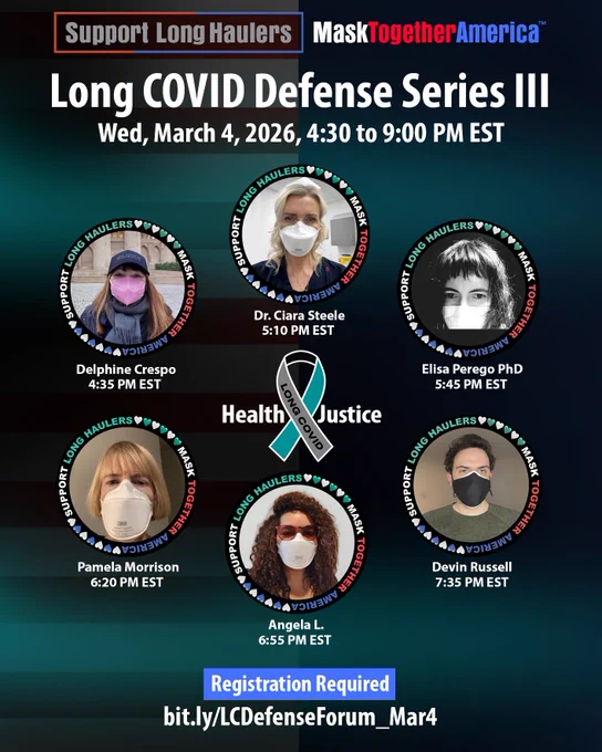 An invitation for everyone to register for Long COVlD Defense Series III on March 4, 2026, 4:30pm - 9:00pm EST. 6 Q&A sessions will feature an extraordinary panel of speakers, with their masked portraits showing inside frames that say “Support Long Haulers and Mask Together America”. 
Schedule:
4:35 pm Delphine Crespo, President of Association of Long COVID Aragón 
5:10 pm Dr. Ciara Steele, co-founder of Clean Air Advocacy Ireland (CAAI) 
5:45 pm Pamela Morrison, Long COVID Advocacy Ireland 
6:20 pm Elisa Perego PhD, Long COVID Rise Up expert member who coined the term Long COVlD
6:55 pm Angela L., Creator of International Long COVID Awareness Day 
7:35 pm Devin Russell, Founder of Long COVID Foundation 
Register to join: https://bit.ly/LCDefenseForum_Mar4