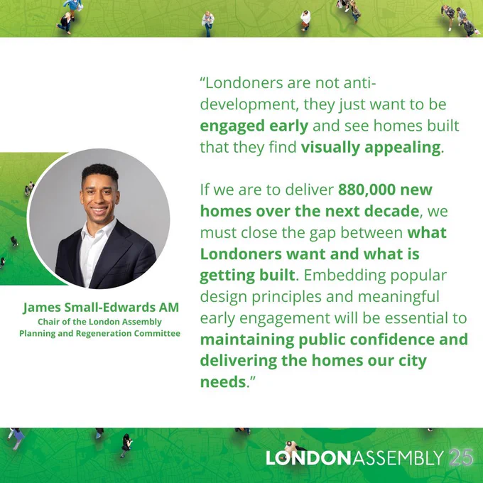 James Small-Edwards AM
Chair of the London Assembly
Planning and Regeneration Committee
“Londoners are not anti-development, they just want to be engaged early and see homes built that they find visually appealing.

If we are to deliver 880,000 new homes over the next decade, we must close the gap between what Londoners want and what is getting built. Embedding popular design principles and meaningful early engagement will be essential to maintaining public confidence and delivering the homes our city needs.”