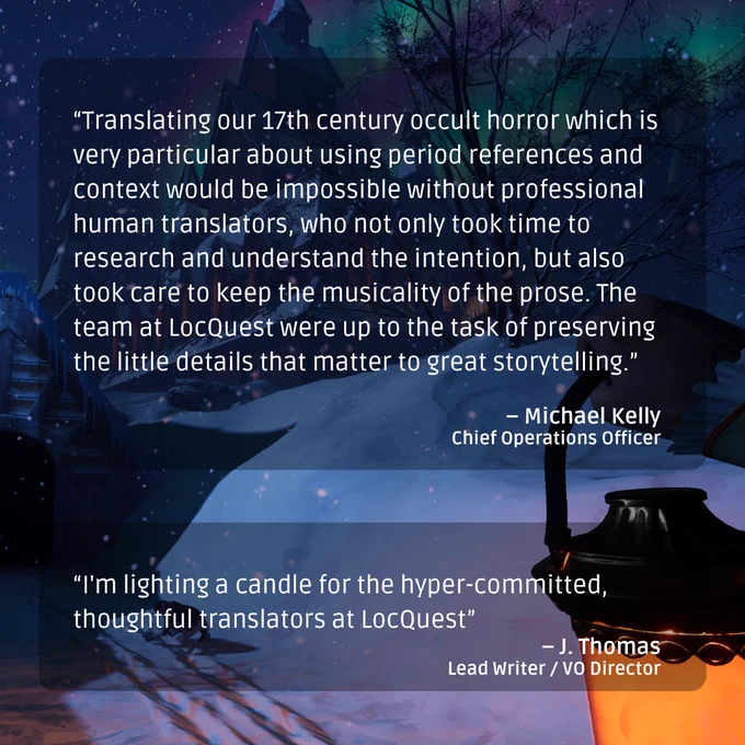 Two quotes. One from Michael Kelly, COO: “Translating our 17th century occult horror which is very particular about using period references and context would be impossible without professional human translators, who not only took time to research and understand the intention, but also took care to keep the musicality of the prose. The team at LocQuest were up to the task of preserving the little details that matter to great storytelling.” Another from J. Thomas, Lead Writer & VO Director: “I'm lighting a candle for the hyper-committed, thoughtful translators at LocQuest.”