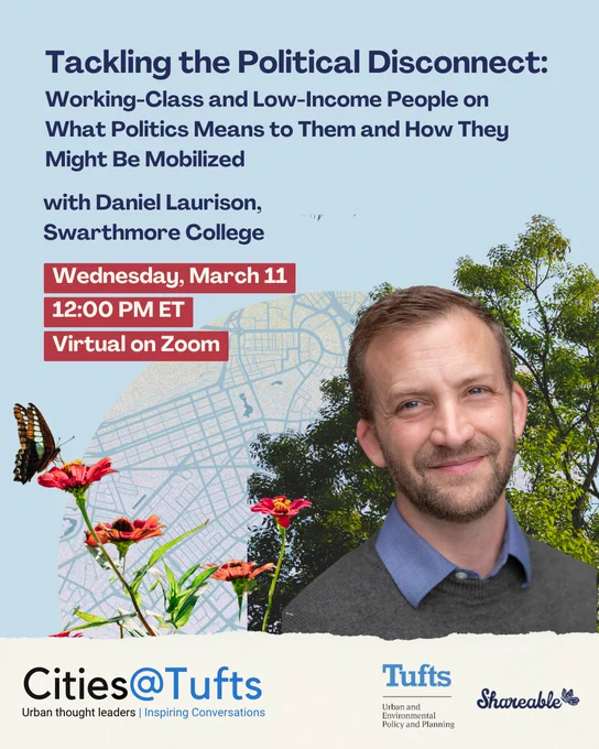 Graphic with a blue background, picture of Daniel Laurison, a Boston map with flora and fauna. It reads "Tackling the Political Disconnect: Working-Class and Low-Income People on What Politics Means to Them and How They Might Be Mobilized. With Daniel Laurison, Swarthmore College. Wednesday, March 11, 12:00 PM ET. Virtual on Zoom. Logos on the bottom read Cities@Tufts. Tufts University Department of Environmental Policy and Planning and Shareable
