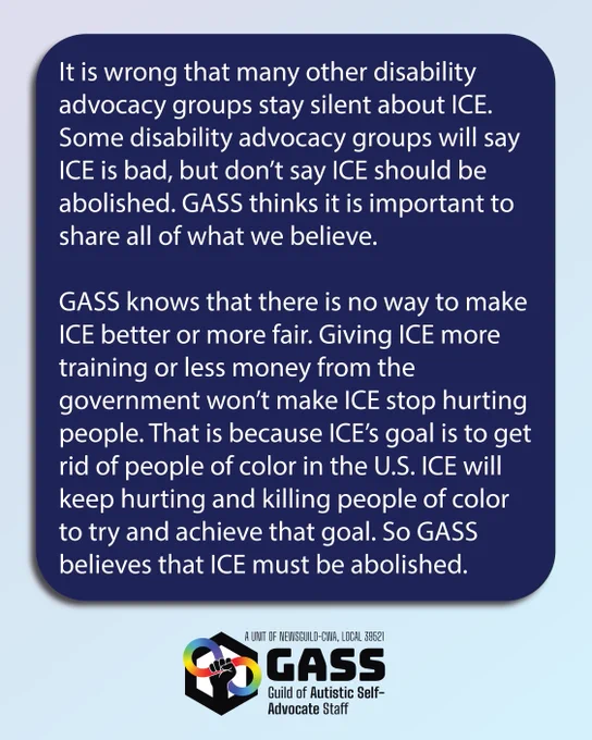 Light blue background. Text inside a dark blue box reads: It is wrong that many other disability advocacy groups stay silent about ICE. Some disability advocacy groups will say ICE is bad, but don’t say ICE should be abolished. GASS thinks it is important to share all of what we believe. GASS knows that there is no way to make ICE better or more fair. Giving ICE more training or less money from the government won’t make ICE stop hurting people. That is because ICE’s goal is to get rid of people of color in the U.S. ICE will keep hurting and killing people of color to try and achieve that goal. So GASS believes that ICE must be abolished.
