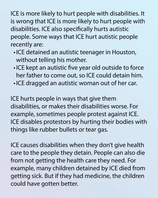 Light blue background. Text reads: ICE is more likely to hurt people with disabilities. It is wrong that ICE is more likely to hurt people with disabilities. ICE also specifically hurts autistic people. Some ways that ICE hurt autistic people recently are: ICE detained an autistic teenager in Houston, without telling his mother. ICE kept an autistic five year old outside to force her father to come out, so ICE could detain him. ICE dragged an autistic woman out of her car.  ICE hurts people in ways that give them disabilities, or makes their disabilities worse. For example, sometimes people protest against ICE. ICE disables protestors by hurting their bodies with things like rubber bullets or tear gas. ICE causes disabilities when they don’t give health care to the people they detain. People can also die from not getting the health care they need. For example, many children detained by ICE died from getting sick. But if they had medicine, the children could have gotten better.
