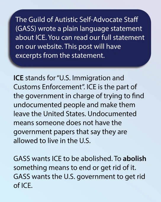 Light blue background. Text inside a dark blue box reads: The Guild of Autistic Self-Advocate Staff (GASS) wrote a plain language statement about ICE. You can read our full statement on our website. This post will have excerpts from the statement. Text below reads: ICE stands for “U.S. Immigration and Customs Enforcement”. ICE is the part of the government in charge of trying to find undocumented people and make them leave the United States. Undocumented means someone does not have the government papers that say they are allowed to live in the U.S. GASS wants ICE to be abolished. To abolish something means to end or get rid of it. GASS wants the U.S. government to get rid of ICE.
