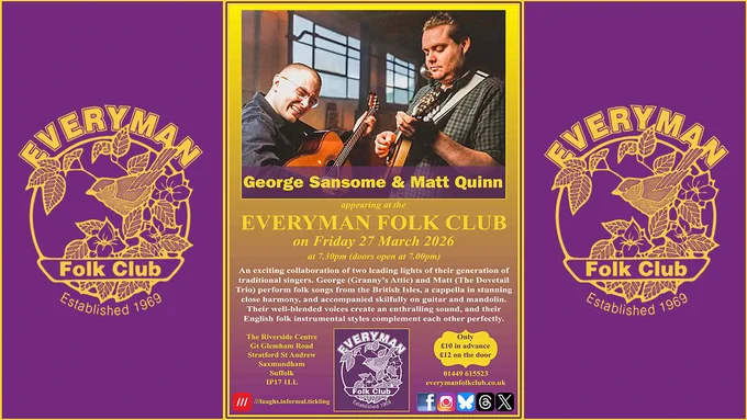 Event poster for Friday 27 March at 7.30pm. At the top is a photograph of George playing guitar and Matt playing mandolin. Behind them are two large windows. Beneath the photograph are the guests/ names (George Sansome and Matt Quinn); date and time; venue and ticket prices; and text reading: An exciting collaboration of two leading lights of their generation of traditional singers. George (Granny’s Attic) and Matt (The Dovetail Trio) perform folk songs from the British Isles, a cappella in stunning close harmony, and accompanied skilfully on guitar and mandolin. Their well-blended voices create an enthralling sound, and their English folk instrumental styles complement each other perfectly.

Poster includes the venue address, club logo, address, ticket prices (£10/£12), contact details, and social media icons.

The central poster is flanked by the Everyman Folk Club logo, in gold on a purple background. 