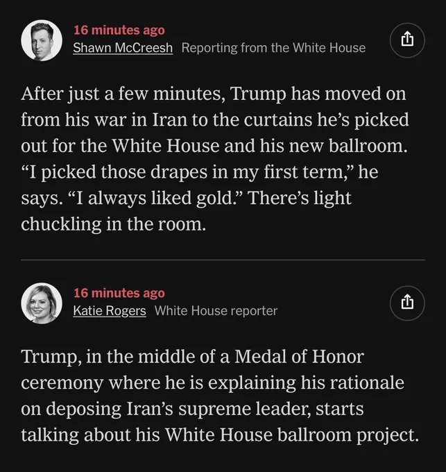 A New York Times update feed on the ongoing illegal war with Iran. Text reads:

16 minutes ago - Shawn McCreesh reporting from the White House
After just a few minutes, Trump has moved on from his war in Iran to the curtains he's picked out for the White House and his new ballroom.
"I picked those drapes in my first term," he says. "I always liked gold." There's light chuckling in the room.

16 minutes ago - Katie Rogers, White House reporter
Trump, in the middle of a Medal of Honor ceremony where he is explaining his rationale on deposing Iran's supreme leader, starts talking about his White House ballroom project.
