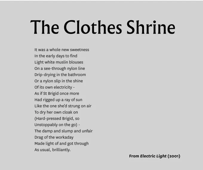 Text of the poem. The text reads: 

The Clothes Shrine

It was a whole new sweetness 
In the early days to find
Light white muslin blouses
On a see-through nylon line
Drip-drying in the bathroom 
Or a nylon slip in the shine 
Of its own electricity - 
As if St Brigid once more 
Had rigged up a ray of sun 
Like the one she’d strung on air
To dry her own cloak on 
(Hard-pressed Brigid, so
Unstoppably on the go) - 
The damp and slump and unfair 
Drag of the workaday
Made light of and got through
As usual, brilliantly.

From Electric Light (2001)
