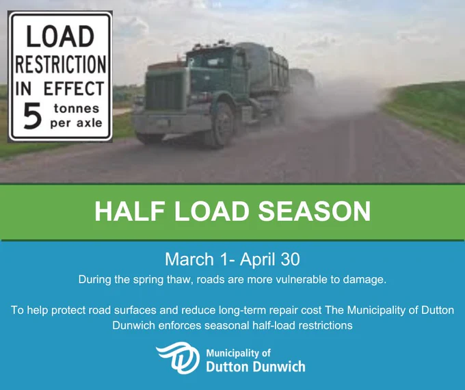 Friendly reminder Half Load Season begins March 1st.  During the spring thaw, roads are more vulnerable to damage.
To help protect road surfaces and reduce long-term cost The Municipality of Dutton Dunwich enforces seasonal half-load restrictions.