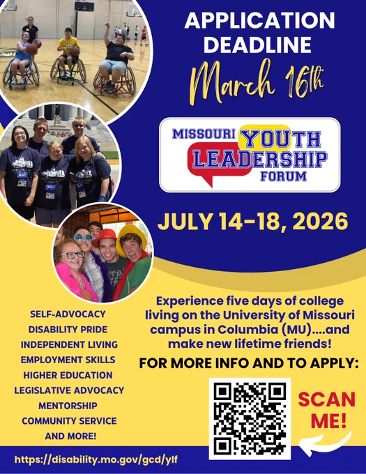 Missouri Youth Leadership Forum (MO-YLF) flyer on blue and yellow background showing three circular images of program participants – 1. Three participants play wheelchair basketball in a gym, 2. Five participants wearing matching navy-blue t-shirts stand outside the Missouri state capitol building, 3. Five participants take a fun group photo wearing colorful hats, boas, and sunglasses.

Wording: Deadline March 16, MO-YLF logo, July 14-18, 2026

Experience five days of college living on the University of Missouri campus in Columbia (MU) and make new lifetime friends! 
For more info and to apply: Scan me with arrow pointing to QR code
Self -Advocacy
Disability Pride
Independent Living
Employment Skills
Higher Education
Legislative Advocacy
Mentorship
Community Service
And more!
https://disability.mo.gov/gcd/ylf
