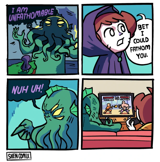 Panel 1: Cthulhu is towering, coming out of the ocean as lightning strikes behind him. He's a cold green, with tentacles coming out of his face and 6 eyes on his head in sets of 3. He bellows "I AM UNFATHOMABLE". Before him is a small figure in a purple cloak standing on a cliff.

Panel 2: The figure in the purple cloak is revealed to be Shen, who says "Bet I could fathom you."

Panel 3: Cthulhu points at him angrily and says "NUH UH!"

Panel 4: They're playing a fighting game in Shen's living room. Cthulhu is playing a shoto throwing a fireball while Shen is playing a large grappler character, shimmying back and forth.