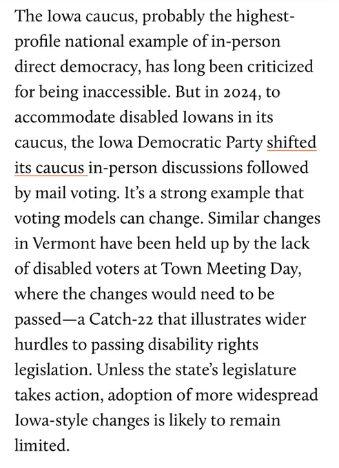 The Iowa caucus, probably the highest-profile national example of in-person direct democracy, has long been criticized for being inaccessible. But in 2024, to accommodate disabled Iowans in its caucus, the Iowa Democratic Party shifted its caucus in-person discussions followed by mail voting. It’s a strong example that voting models can change. Similar changes in Vermont have been held up by the lack of disabled voters at Town Meeting Day, where the changes would need to be passed—a Catch-22 that illustrates wider hurdles to passing disability rights legislation. Unless the state’s legislature takes action, adoption of more widespread Iowa-style changes is likely to remain limited.