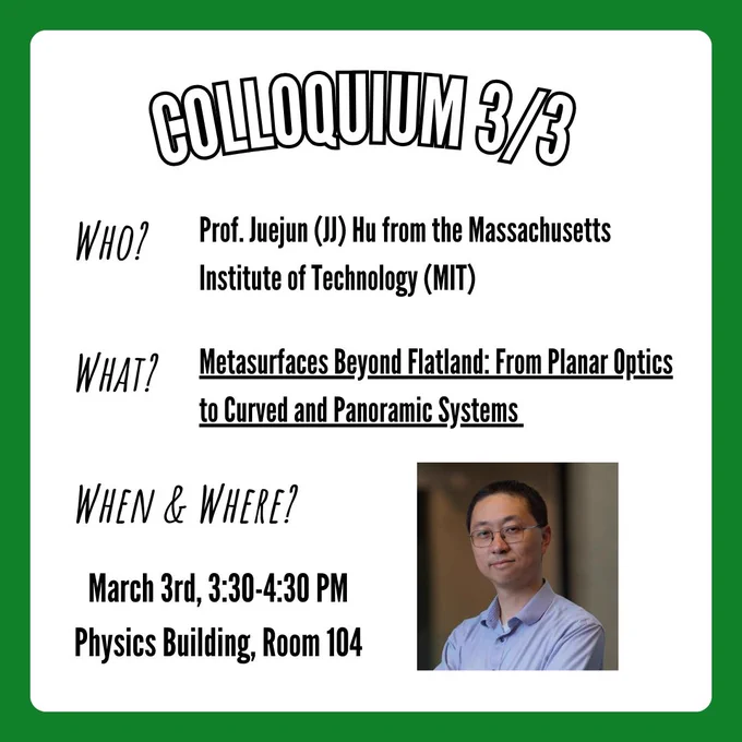 A flyer for the physics colloquium taking place on Tuesday, March 3rd at 3:30-4:30 in the physics building at UNT in room 104. Information on the flyer states that Professor Juejun (JJ) Hu from the Massachusetts Institute of Technology (MIT) will be speaking about his research titled "Metasurfaces Beyond Flatland: From Planar Optics to Curved and Panoramic Systems". In the bottom right corner is a picture of Professor Juejun (JJ) Hu.