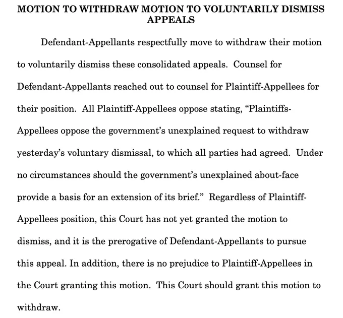 MOTION TO WITHDRAW MOTION TO VOLUNTARILY DISMISS
APPEALS
Defendant-Appellants respectfully move to withdraw their motion
to voluntarily dismiss these consolidated appeals. Counsel for
Defendant-Appellants reached out to counsel for Plaintiff-Appellees for their position. All Plaintiff-Appellees oppose stating, "Plaintiffs-Appellees oppose the government's unexplained request to withdraw
yesterday's voluntary dismissal, to which all parties had agreed. Under no circumstances should the government's unexplained about-face provide a basis for an extension of its brief." Regardless of Plaintiff-
Appellees position, this Court has not yet granted the motion to dismiss, and it is the prerogative of Defendant-Appellants to pursue this appeal. In addition, there is no prejudice to Plaintiff-Appellees in the Court granting this motion. This Court should grant this motion to
withdraw.