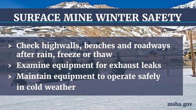 Surface mine winter safety:
-Check highwalls, benches and roadways after rain, freeze or thaw
-Examine equipment for exhaust leaks
-Maintain equipment to operate safely in cold weather