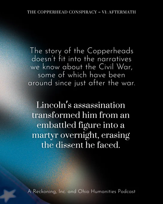The story of the Copperheads doesn’t fit into the narratives we know about the Civil War, some of which have been around since just after the war. Lincoln’s assassination transformed him from an embattled figure into a martyr overnight, erasing the dissent he faced.
