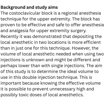 The costoclavicular block is a regional anesthesia technique for the upper extremity. The block has proven to be effective and safe to offer anesthesia and analgesia for upper extremity surgery. Recently it was demonstrated that depositing the local anesthetic in two locations is more efficient than in just one for this technique. However, the volume of local anesthetic needed when using two injections is unknown and might be different and perhaps lower than with single injections. The aim of this study is to determine the ideal volume to use in this double injection technique. This is important because knowing the effective volume it is possible to prevent unnecessary high and possibly toxic doses of local anesthetics.