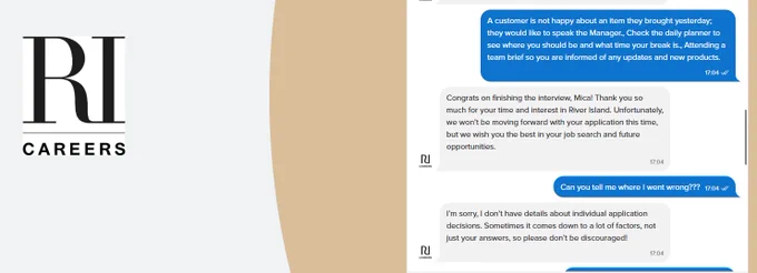 A chat conversation between a job applicant and “RI Careers,” the River Island recruitment bot. At the top, the applicant’s earlier answer is shown in a blue bubble: “A customer is not happy about an item they brought yesterday; they would like to speak the Manager. Check the daily planner to see where you should be and what time your break is. Attending a team brief so you are informed of any updates and new products.”
Below it, a white bubble from RI Careers says: “Congrats on finishing the interview, Mica! Thank you so much for your time and interest in River Island. Unfortunately, we won’t be moving forward with your application this time…”
The applicant replies in blue: “Can you tell me where I went wrong???”
RI Careers responds in white: “I’m sorry, I don’t have details about individual application decisions…”