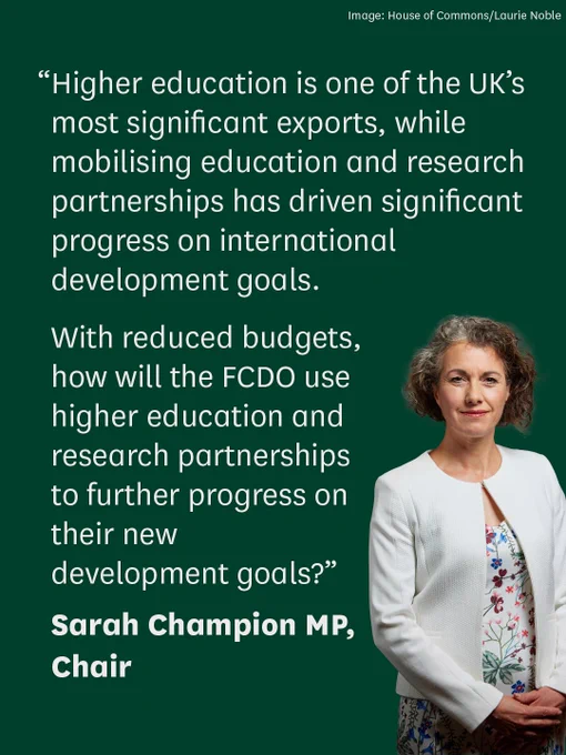 “Higher education is one of the UK’s most significant exports, while mobilising education and research partnerships has driven significant progress on international development goals. With reduced budgets, how will the FCDO use higher education and research partnerships to further progress on their new development goals?” 

Sarah Champion MP, Chair
