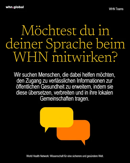 Schwarzer Hintergrund mit WHN-Branding.
Oben links steht „whn.global“, oben rechts „WHN Teams“.

Große gelbe Überschrift:
„Möchtest du in deiner Sprache beim WHN mitwirken?“

Darunter weißer Text:
„Wir suchen Menschen, die dabei helfen möchten, den Zugang zu verlässlichen Informationen zur öffentlichen Gesundheit zu erweitern, indem sie diese übersetzen, verbreiten und in ihre lokalen Gemeinschaften tragen.“

Darunter zwei Sprechblasen-Symbole in Gelb und Orange.

Unten steht:
„World Health Network: Wissenschaft für eine sicherere und gesündere Welt.“