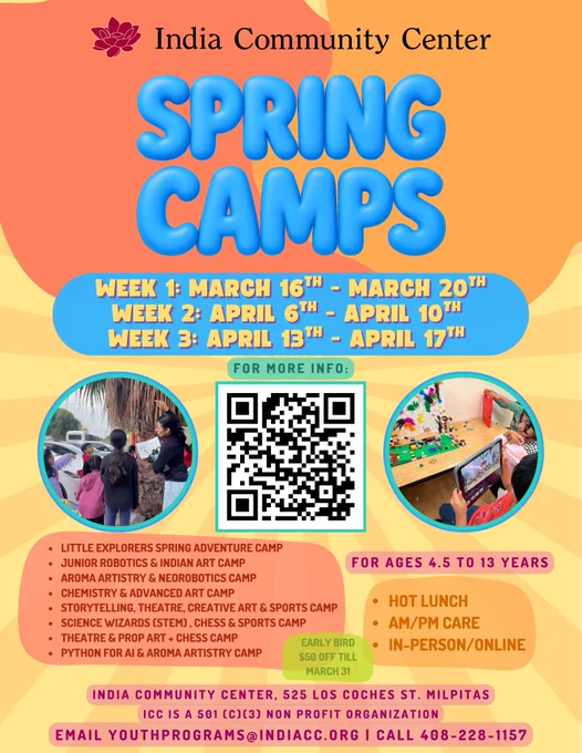 🌼 Spring Camps at ICC Are Here! 🌼

Looking for a fun, enriching, and skill-building camp this spring break? Join us at India Community Center, Milpitas for two exciting weeks packed with creativity, STEM, robotics, chess, theatre, sports, AI, and more!

Week 1: March 16th - March 20th
Week 2: April 6 – April 10
Week 2: April 13 – April 17
Ages 4.5 – 13 Years

Choose from:
• Little Explorers Spring Adventure
• Junior Robotics & Indian Art
• Aroma Artistry & Neo - robotics
• Chemistry & Advanced Art
• Storytelling, Theatre & Sports
• STEM, Chess & More
• Python for AI   Aroma Artistry

Hot Lunch Available
AM/PM Care
In-Person & Online Options

Early Bird Discount – $50 OFF until March 31!
ICC Milpitas | 525 Los Coches St
Scan the QR code to register
youthprograms@indiacc.org

(408) 934-1130 Ext 226

Spots fill fast—secure your child’s place today!
Milpitas
Bay area
Fremont
Spring Camp
Spring break