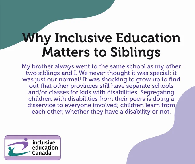 My brother always went to the same school as my other two siblings and I. We never thought it was special; it was just our normal! It was shocking to grow up to find out that other provinces still have separate schools and/or classes for kids with disabilities. Segregating children with disabilities from their peers is doing a disservice to everyone involved; children learn from each other, whether they have a disability or not.

