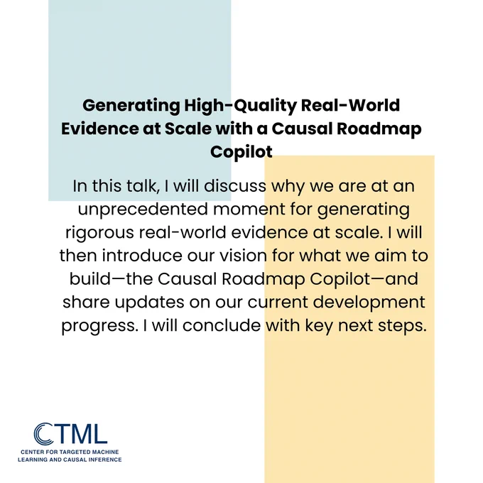 Title: "Generating High-Quality Real-World Evidence at Scale with a Causal Roadmap Copilot"
Abstract: In this talk, I will discuss why we are at an unprecedented moment for generating rigorous real-world evidence at scale. I will then introduce our vision for what we aim to build—the Causal Roadmap Copilot—and share updates on our current development progress. I will conclude with key next steps.