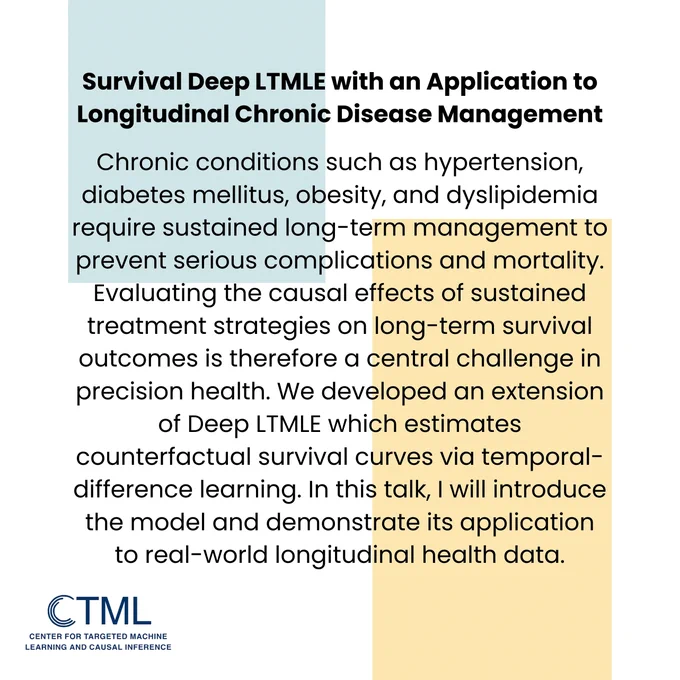 Title: "Survival Deep LTMLE with an Application to Longitudinal Chronic Disease Management"
Abstract: Chronic conditions such as hypertension, diabetes mellitus, obesity, and dyslipidemia require sustained long-term management to prevent serious complications and mortality. Evaluating the causal effects of sustained treatment strategies on long-term survival outcomes is therefore a central challenge in precision health. We developed an extension of Deep LTMLE which estimates counterfactual survival curves via temporal-difference learning. In this talk, I will introduce the model and demonstrate its application to real-world longitudinal health data.