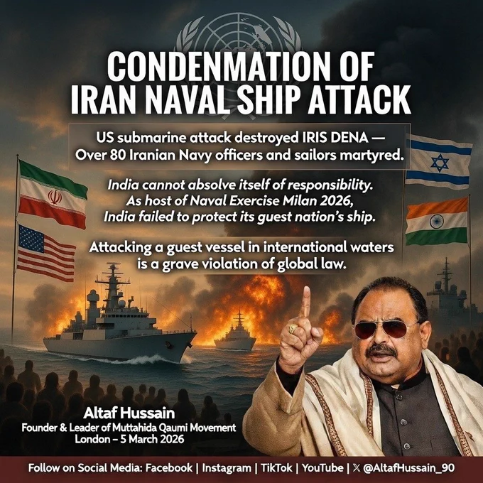 ailorsDigital protest poster with a dramatic background of naval ships at sea under heavy explosions and fire, symbolizing conflict. Prominently displayed are the flags of Iran, United States, Israel, and India, indicating countries involved or implicated.  

Foreground: Altaf Hussain, Founder & Leader of Muttahida Qaumi Movement, shown making a hand gesture while speaking.  

Headline: “Condemnation of Iran Naval Ship Attack.”  

Main text: “US submarine attack destroyed IRIS DENA — Over 80 Iranian Navy officers and sailors martyred. India cannot absolve itself of responsibility. As host of Naval Exercise Milan 2026, India failed to protect its guest nation’s ship. Attacking a guest vessel in international waters is a grave violation of global law.”  

Top center: faint United Nations emblem, symbolizing appeal to international law and global governance.  

Footer: Altaf Hussain’s name, title, date (London – 5 March 2026), and social media platforms listed for following.  
