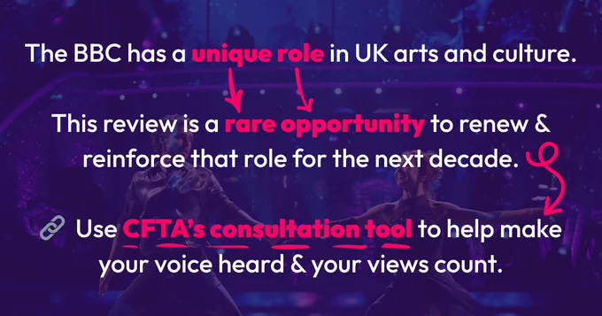 White text on purple background with two dancers on Strictly Come Dancing: The BBC has a unique role in UK arts and culture.

This review is a rare opportunity to renew & reinforce that role for the next decade.
  
🔗  Use CFTA’s consultation tool to help make your voice heard & your views count.