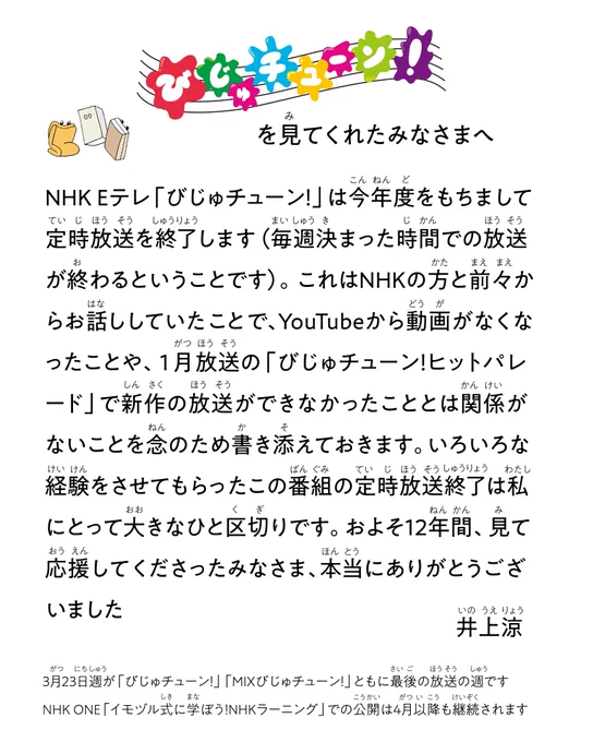 以下の内容が文字で書かれた画像
「びじゅチューン！を見てくれたみなさまへ
NHK Eテレ「びじゅチューン！」は今年度をもちまして定時放送を終了します（毎週決まった時間での放送が終わるということです）。これはNHKの方と前々からお話ししていたことで、YouTubeから動画がなくなったことや、1月放送の「びじゅチューン！ヒットパレード」で新作の放送ができなかったこととは関係がないことを念のため書き添えておきます。いろいろな経験をさせてもらったこの番組の定時放送終了は私にとって大きなひと区切りです。およそ1２年間、見て応援してくださったみなさま、本当にありがとうございました
井上涼

3月23日週が「びじゅチューン！」「MIXびじゅチューン！」ともに最後の放送の週です
NHK ONE「イモヅル式に学ぼう！NHKラーニング」での公開は4月以降も継続されます」