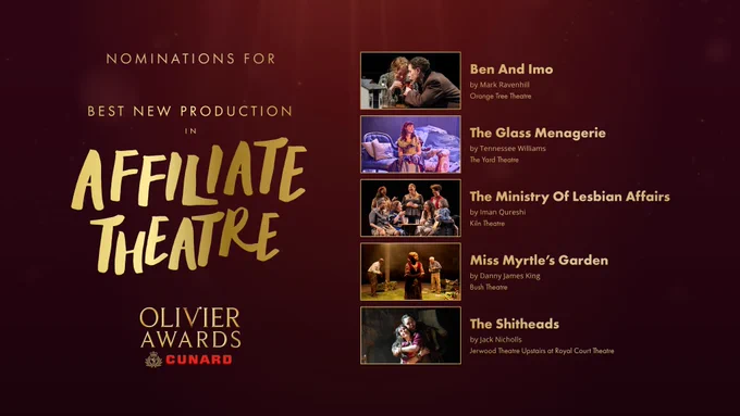 The nominees for Best New Production in Affiliate Theatre are:

Ben And Imo
by Mark Ravenhill
Orange Tree Theatre

The Glass Menagerie
by Tennessee Williams
The Yard Theatre

The Ministry Of Lesbian Affairs
by Iman Qureshi
Kiln Theatre

Miss Myrtle’s Garden
by Danny James King
Bush Theatre

The Shitheads
by Jack Nicholls
Jerwood Theatre Upstairs at Royal Court Theatre