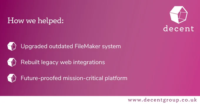 How we helped:
• Upgraded outdated FileMaker system
• Rebuilt legacy web integrations
• Future-proofed mission-critical platform
Find out more at www.decentgroup.co.uk