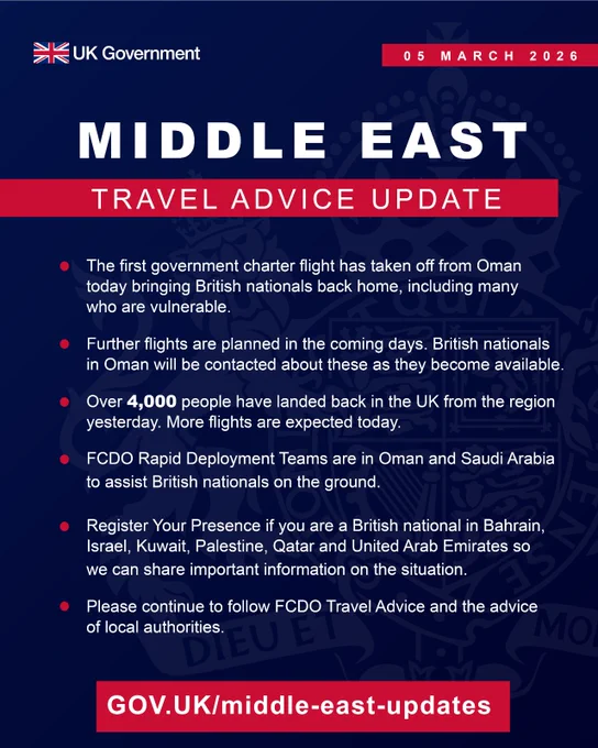 6 March 2026

MIDDLE EAST TRAVEL ADVICE UPDATE

The first government charter flight has taken off from Oman today, bringing British nationals back home, including many who are vulnerable.
Further flights are planned in the coming days. British nationals in Oman will be contacted about these as they become available.
Over 4,000 people have landed back in the UK from the region yesterday. More flights are expected today. 
FCDO Rapid Deployment Teams are in Oman and Saudi Arabia to assist British nationals on the ground.
Register Your Presence if you are a British national in Bahrain, Israel, Kuwait, Palestine, Qatar and United Arab Emirates so we can share important information on the situation.
Please continue to follow FCDO Travel Advice and the advice of local authorities.

GOV.UK/middle-east-updates