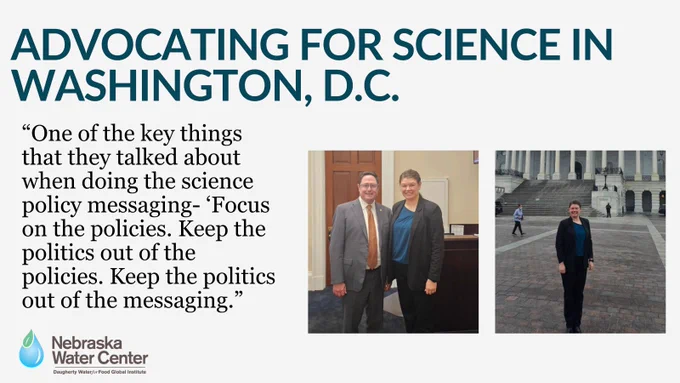 Photo of University of Nebraska–Lincoln doctoral student Sara Brock-Contreras, who represented Nebraska in Washington, D.C. during the 2025 Geosciences Congressional Visits Day to advocate for science funding and research support. Brock-Contreras spoke with legislators about several science policy initiatives, including the Weather Act Reauthorization Act and the RESEARCHER Act, and highlighted the importance of programs like Know Your Well. Graphic includes the quote: “One of the key things that they talked about when doing the science policy messaging- Focus on the policies. Keep the politics out of the policies. Keep the politics out of the messaging.”