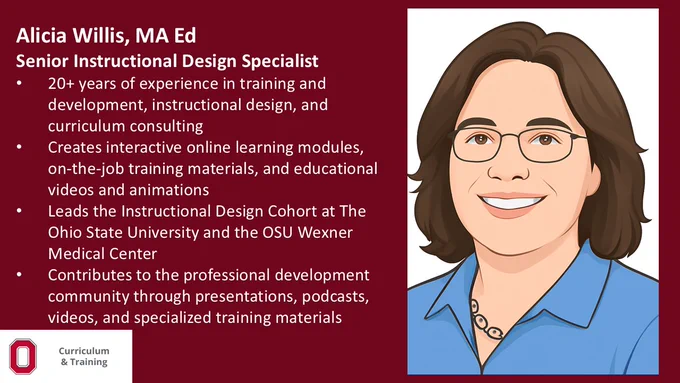 Alicia Willis, MA Ed​; Senior Instructional Design Specialist; 20  years of experience in training and development, instructional design, and curriculum consulting; Creates interactive online learning modules, on-the-job training materials, and educational videos and animations; Leads the Instructional Design Cohort at The Ohio State University and the OSU Wexner Medical Center​;Contributes to the professional development community through presentations, podcasts, videos, and specialized training
