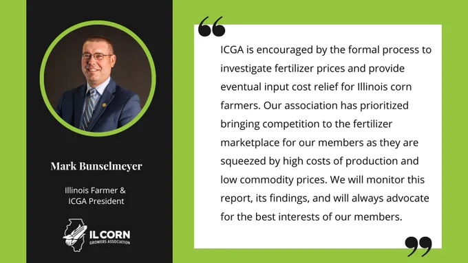 “ICGA is encouraged by the formal process to investigate fertilizer prices and provide eventual input cost relief for Illinois corn farmers. Our association has prioritized bringing competition to the fertilizer marketplace for our members as they are squeezed by high costs of production and low commodity prices. We will monitor this report, its findings, and will always advocate for the best interests of our members.”