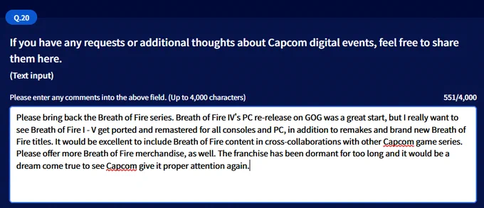 Q20: If you have any requests or additional thoughts about Capcom digital events, feel free to share them here.

This is where you write in your requests for more Breath of Fire! If you’re not sure what to write, consider the following:

“Please bring back the Breath of Fire series. Breath of Fire IV’s PC re-release on GOG was a great start, but I really want to see Breath of Fire I – V get ported and remastered for all consoles and PC, in addition to remakes and brand new Breath of Fire titles. It would be excellent to include Breath of Fire content in cross-collaborations with other Capcom game series. Please offer more Breath of Fire merchandise, as well. The franchise has been dormant for too long and it would be a dream come true to see Capcom give it proper attention again.”