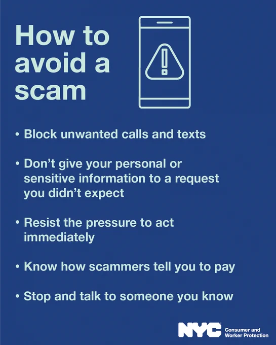 Icon of a phone with a warning sign on screen. How to avoid a scam: Block unwanted calls and texts, Don’t give your personal or sensitive information to a request you didn’t expect, Resist the pressure to act immediately, Know how scammers tell you to pay, Stop and talk to someone you trust. N Y C department of Consumer and Worker Protection logo.