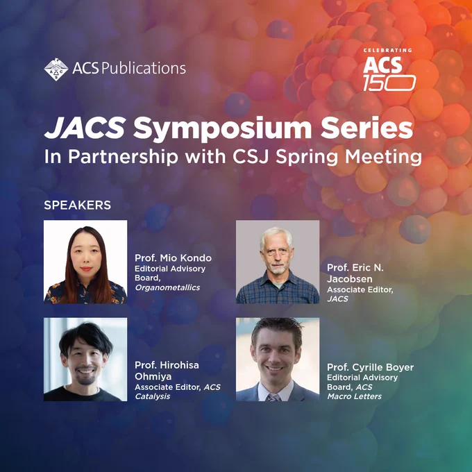 Presenting more of the leading innovators speaking at the ACS150 JACS Symposium Series: CSJ Spring Meeting! 

📍 The Funabashi Campus of Nihon University, Japan 

📅 18 March 

Prof. Eric N. Jacobsen, Associate Editor, Journal of the American Chemical Society 

Prof. Mio Kondo, Editorial Advisory Board, Organometallics 

Prof. Cyrille Boyer, Editorial Advisory Board, ACS Macro Letters, ACS Infectious Diseases, and Polymer Science & Technology 

Prof. Hirohisa Ohmiya, Associate Editor, ACS Catalysis 

Explore cutting-edge research in molecular transformation as leading experts deliver keynote lectures and panel discussions.   

The event will be presented in English.