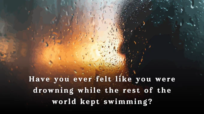 A silhouette of a person looking out a window that is covered in drops of water from the rain with the message, "Have you ever felt like you were drowning while the rest of the world kept swimming?" written across the bottom.