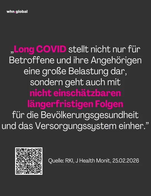 Grafik auf dunkelgrauem Hintergrund mit dem WHN-Logo „whn.global“ oben links. Zentral steht ein großes Zitat in weißer und magenta Schrift:

„Long COVID stellt nicht nur für Betroffene und ihre Angehörigen eine große Belastung dar, sondern geht auch mit nicht einschätzbaren längerfristigen Folgen für die Bevölkerungsgesundheit und das Versorgungssystem einher.”

Dabei sind „Long COVID“ sowie „nicht einschätzbaren längerfristigen Folgen“ in Magenta hervorgehoben, der restliche Text ist weiß.

Unten links befindet sich ein QR-Code. Rechts daneben steht in weiß: „Quelle: RKI, J Health Monit, 25.02.2026“.