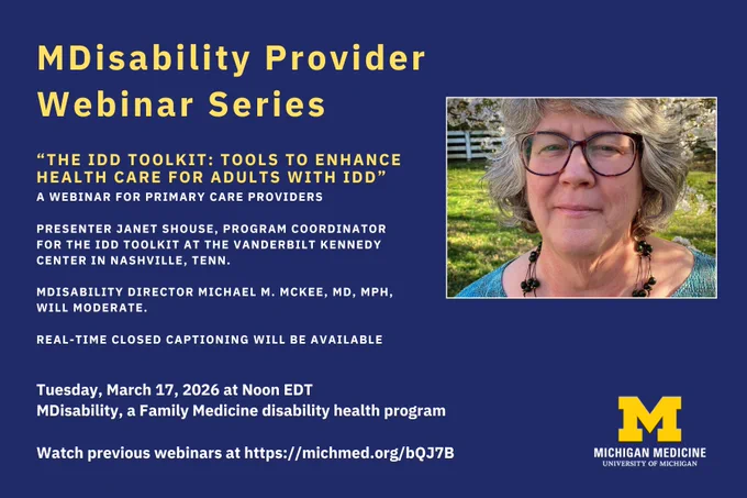 MDisability Provider Webinar Series. "The IDD Toolkit: Tools to enhance health care for adults with IDD." Presenter Janet Shouse, Program Coordinator for the IDD Toolkit at the Vanderbilt Kennedy Center in Nashville, Tenn. MDisability Director Michael M. McKee, MD, MPH, will moderate. Real-Time Closed Captioning will be available. Tuesday, March 17, 2026 at Noon EDT. MDisability, a Family Medicine disability health program. Watch previous webinars at http://michmed.org/bQJ7B. Pictured to the right is a woman with grey-black hair, dark glasses, a dark beaded necklace and aquamarine top. Michigan Medicine University of Michigan logo at the bottom right. 