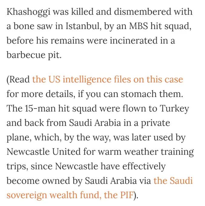 Khashoggi was killed and dismembered with a bone saw in Istanbul, by an MBS hit squad, before his remains were incinerated in a barbecue pit.

(Read the US intelligence files on this case for more details, if you can stomach them. The 15-man hit squad were flown to Turkey and back from Saudi Arabia in a private plane, which, by the way, was later used by Newcastle United for warm weather training trips, since Newcastle have effectively become owned by Saudi Arabia via the Saudi sovereign wealth fund, the PIF).
