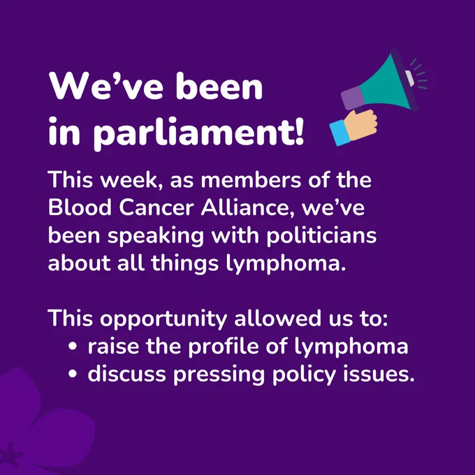 Purple background with 'We’ve been 
in parliament! This week, as members of the Blood Cancer Alliance, we’ve been speaking with politicians about all things lymphoma. This opportunity allowed us to: raise the profile of lymphoma, discuss pressing policy issues.' written in white. 
