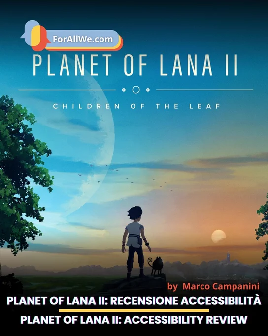 Vertical promotional poster for Planet of Lana II: Children of the Leaf showing a girl and a small dark creature standing on a rock before a sunset valley; the ForAllWe.com logo appears at the top, and the bottom includes the text “Planet of Lana II: Recensione Accessibilità / Planet of Lana II: Accessibility Review” with credit to Marco Campanini.
Poster verticale promozionale di Planet of Lana II: Children of the Leaf con una ragazza e una piccola creatura scura su una roccia davanti a una valle al tramonto; in alto compare il logo ForAllWe.com e in basso il testo “Planet of Lana II: Recensione Accessibilità / Planet of Lana II: Accessibility Review” con credito a Marco Campanini.