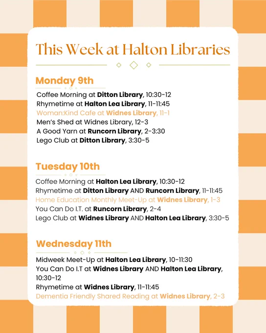 Monday 9th:
Coffee Morning at Ditton Library, 10:30-12
Rhymetime at Halton Lea Library, 11-11:45
Woman:Kind Cafe at Widnes Library, 11-1
Men’s Shed at Widnes Library, 12-3
A Good Yarn at Runcorn Library, 2-3:30
Lego Club at Ditton Library, 3:30-5

Tuesday 10th:
Coffee Morning at Halton Lea Library, 10:30-12
Rhymetime at Ditton Library AND Runcorn Library, 11-11:45
Home Education Monthly Meet-Up at Widnes Library, 1-3
You Can Do I.T. at Runcorn Library, 2-4
Lego Club at Widnes Library AND Halton Lea Library, 3:30-5

Wednesday 11th:
Midweek Meet-Up at Halton Lea Library, 10-11:30
You Can Do I.T at Widnes Library AND Halton Lea Library, 10:30-12
Rhymetime at Widnes Library, 11-11:45
Dementia Friendly Shared Reading at Widnes Library, 2-3