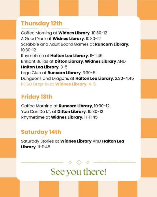 Thursday 12th:
Coffee Morning at Widnes Library, 10:30-12
A Good Yarn at Widnes Library, 10:30-12
Scrabble and Adult Board Games at Runcorn Library, 10:30-12
Rhymetime at Halton Lea Library, 11-11:45
Brilliant Builds at Ditton Library, Widnes Library AND Halton Lea Library, 3-5
Lego Club at Runcorn Library, 3:30-5
Dungeons and Dragons at Halton Lea Library, 2:30-4:45
PCSO Drop-in at Widnes Library, 4-5

Friday 13th:
Coffee Morning at Runcorn Library, 10:30-12
You Can Do I.T. at Ditton Library, 10:30-12
Rhymetime at Widnes Library, 11-11:45

Saturday 14th:
Saturday Stories at Widnes Library AND Halton Lea Library, 11-11:45