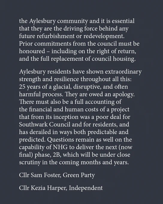 the Aylesbury community and it is essential that they are the driving force behind any future refurbishment or redevelopment. Prior commitments from the council must be honoured – including on the right of return, and the full replacement of council housing.

Aylesbury residents have shown extraordinary strength and resilience throughout all this: 25 years of a glacial, disruptive, and often harmful process. They are owed an apology. There must also be a full accounting of the financial and human costs of a project that from its inception was a poor deal for Southwark Council and for residents, and has derailed in ways both predictable and predicted. Questions remain as well on the capability of NHG to deliver the next (now final) phase, 2B, which will be under close scrutiny in the coming months and years.

Cllr Sam Foster, Green Party
Cllr Kezia Harper, Independent
