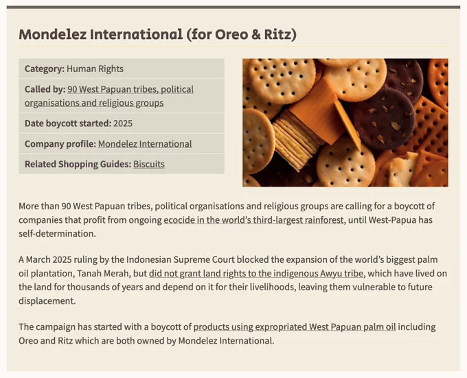 Screenshot of the boycott. Text says More than 90 West Papuan tribes, political organisations and religious groups are calling for a boycott of companies that profit from ongoing ecocide in the world’s third-largest rainforest, until West-Papua has self-determination. A March 2025 ruling by the Indonesian Supreme Court blocked the expansion of the world’s biggest palm oil plantation, Tanah Merah, but did not grant land rights to the indigenous Awyu tribe, which have lived on the land for thousands of years and depend on it for their livelihoods, leaving them vulnerable to future displacement. The campaign has started with a boycott of products using expropriated West Papuan palm oil including Oreo and Ritz which are both owned by Mondelez International.