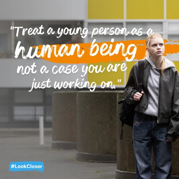 Treat a young person as a human being, not a case you are just working on.\u201D #LookCloser.\nDecorative: A teenage girl in jeans and a hoodie, in front of a block of flats. White text is overlayed with an orange streak through it.
